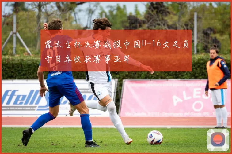 蒙太古杯决赛战报中国U-16女足负于日本收获赛事亚军