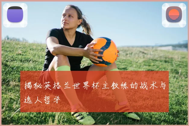 揭秘英格兰世界杯主教练的战术与选人哲学